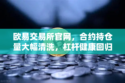 欧易交易所官网，合约持仓量大幅清洗，杠杆健康回归，市场迎来新起点