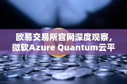 欧易交易所官网深度观察，微软Azure Quantum云平台对外开放，量子计算如何重塑区块链未来？