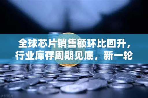 全球芯片销售额环比回升，行业库存周期见底，新一轮增长已至？