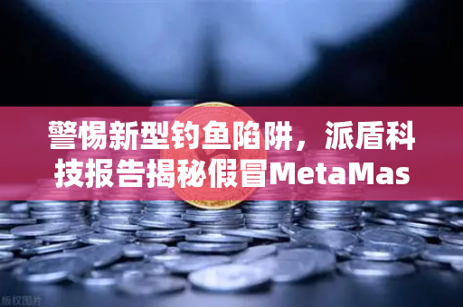 警惕新型钓鱼陷阱，派盾科技报告揭秘假冒MetaMask对安卓用户的攻击手法
