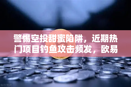 警惕空投甜蜜陷阱，近期热门项目钓鱼攻击频发，欧易交易所教您三步守住数字资产