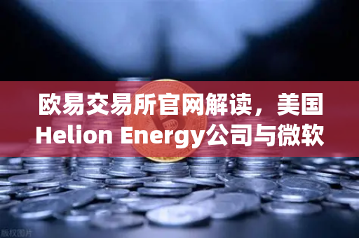 欧易交易所官网解读，美国Helion Energy公司与微软签订核聚变供电协议，能源革命即将到来？