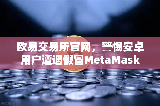 欧易交易所官网，警惕安卓用户遭遇假冒MetaMask应用，派盾科技报告揭秘加密资产安全陷阱