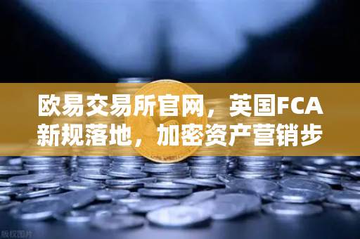 欧易交易所官网，英国FCA新规落地，加密资产营销步入强监管时代