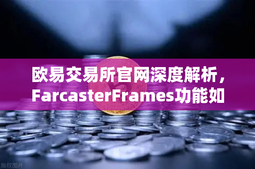 欧易交易所官网深度解析，FarcasterFrames功能如何引爆链上互动新浪潮