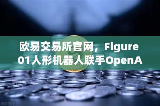 欧易交易所官网，Figure 01人形机器人联手OpenAI，对话能力惊呆全球