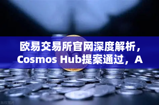 欧易交易所官网深度解析，Cosmos Hub提案通过，ATOM通胀率调整为7%背后的逻辑与影响