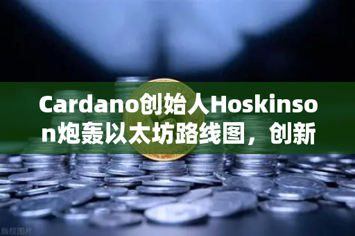 Cardano创始人Hoskinson炮轰以太坊路线图，创新停滞还是战略失误？