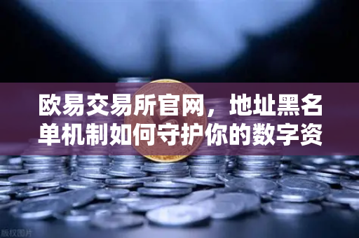 欧易交易所官网，地址黑名单机制如何守护你的数字资产安全？