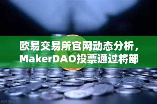 欧易交易所官网动态分析，MakerDAO投票通过将部分国库资产投资于现实世界资产（RWA）的深远影响