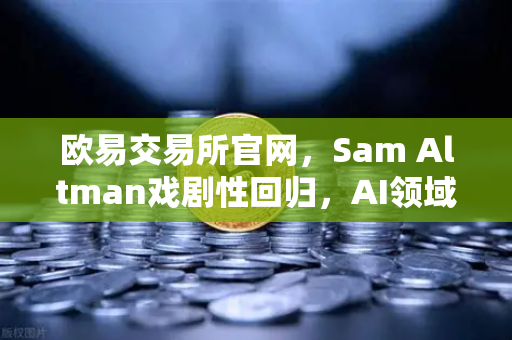 欧易交易所官网，Sam Altman戏剧性回归，AI领域迎来新变局