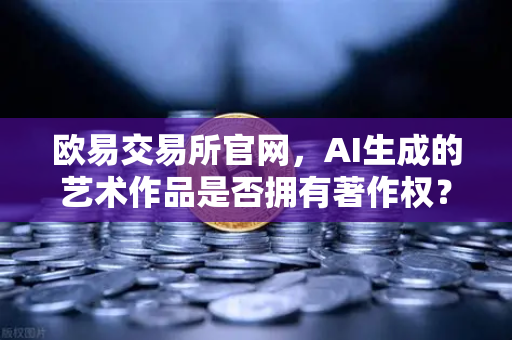 欧易交易所官网，AI生成的艺术作品是否拥有著作权？科技伦理的深度讨论