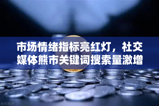 市场情绪指标亮红灯，社交媒体熊市关键词搜索量激增意味着什么？