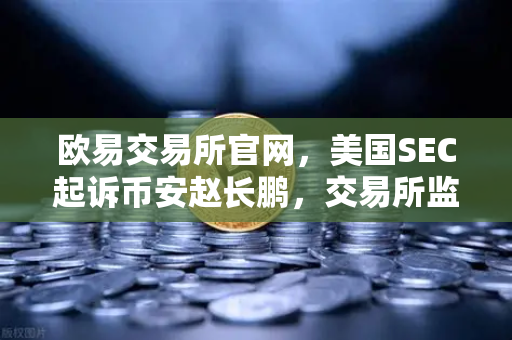 欧易交易所官网，美国SEC起诉币安赵长鹏，交易所监管风暴下的用户抉择