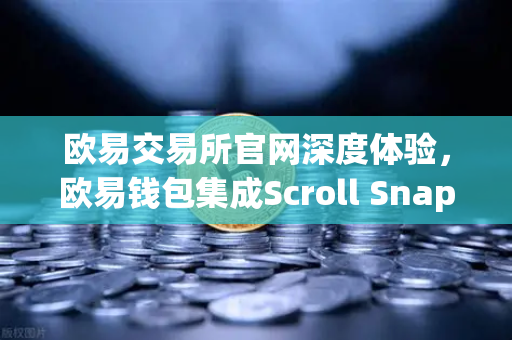欧易交易所官网深度体验，欧易钱包集成Scroll Snap，畅享基于zkEVM的Layer2新世界