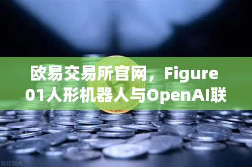 欧易交易所官网，Figure 01人形机器人与OpenAI联手，未来已来？