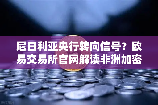 尼日利亚央行转向信号？欧易交易所官网解读非洲加密监管新变局