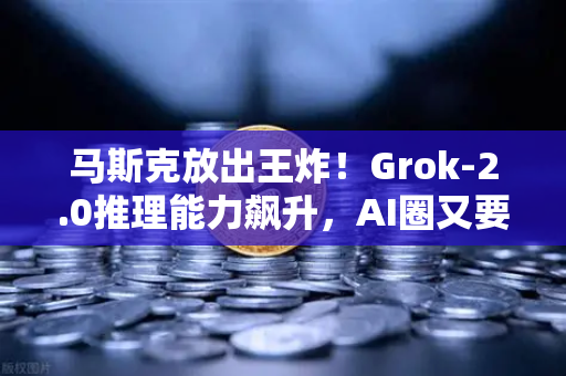马斯克放出王炸！Grok-2.0推理能力飙升，AI圈又要变天？