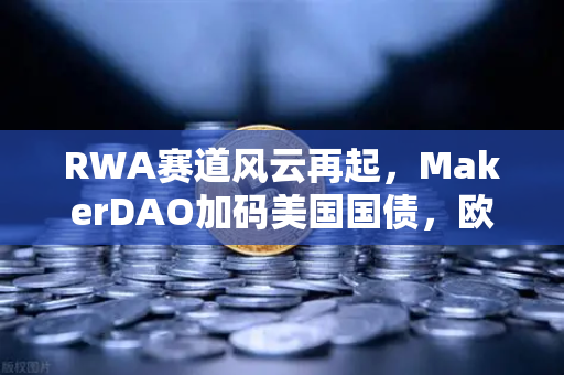 RWA赛道风云再起，MakerDAO加码美国国债，欧易交易所下载成关注焦点