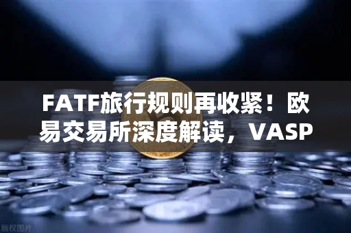 FATF旅行规则再收紧！欧易交易所深度解读，VASP共享受益人信息意味着什么？