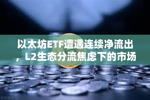 以太坊ETF遭遇连续净流出，L2生态分流焦虑下的市场新格局
