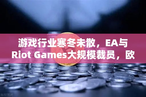 游戏行业寒冬未散，EA与Riot Games大规模裁员，欧易交易所下载量激增背后的行业阵痛-第1张图片-欧易交易所