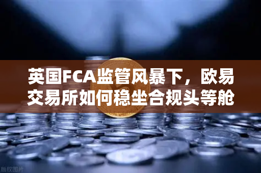 英国FCA监管风暴下，欧易交易所如何稳坐合规头等舱？