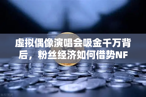 虚拟偶像演唱会吸金千万背后，粉丝经济如何借势NFT破圈？