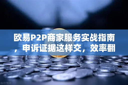 欧易P2P商家服务实战指南，申诉证据这样交，效率翻倍不踩坑