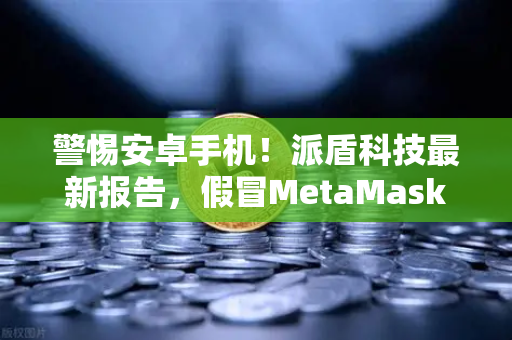 警惕安卓手机！派盾科技最新报告，假冒MetaMask应用正在盗取你的加密资产-第1张图片-欧易交易所