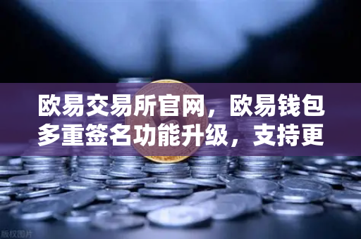 欧易交易所官网，欧易钱包多重签名功能升级，支持更多签名方和自定义规则，资产安全再升级