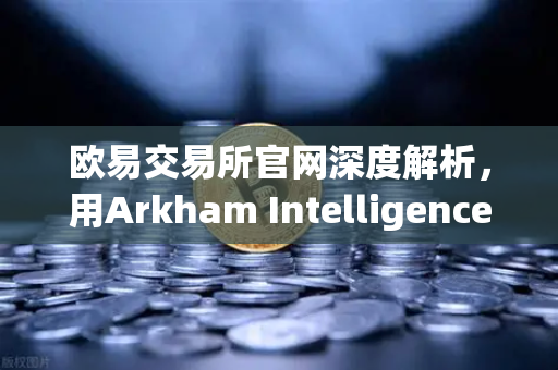 欧易交易所官网深度解析，用Arkham Intelligence链上分析工具可视化追踪资金流向