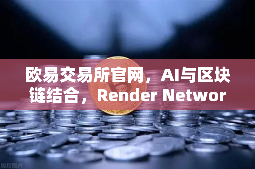 欧易交易所官网，AI与区块链结合，Render Network（RNDR）成为AI算力龙头-第1张图片-欧易交易所