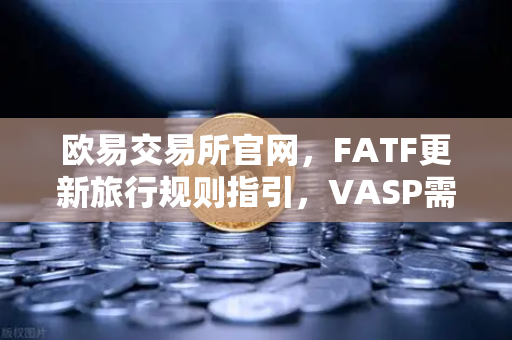欧易交易所官网，FATF更新旅行规则指引，VASP需共享受益人信息全面解读