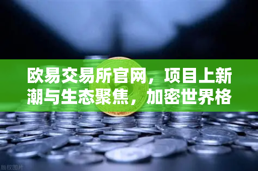欧易交易所官网，项目上新潮与生态聚焦，加密世界格局再洗牌-第1张图片-欧易交易所