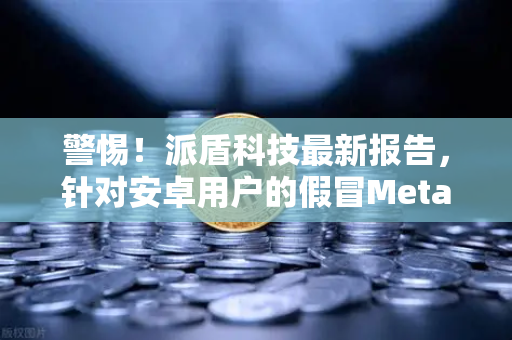 警惕！派盾科技最新报告，针对安卓用户的假冒MetaMask应用正在窃取你的加密资产-第1张图片-欧易交易所