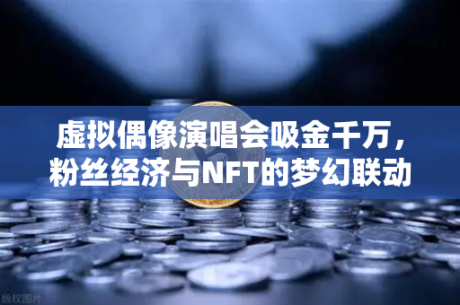 虚拟偶像演唱会吸金千万，粉丝经济与NFT的梦幻联动，欧易交易所如何搭上这班快车？-第1张图片-欧易交易所