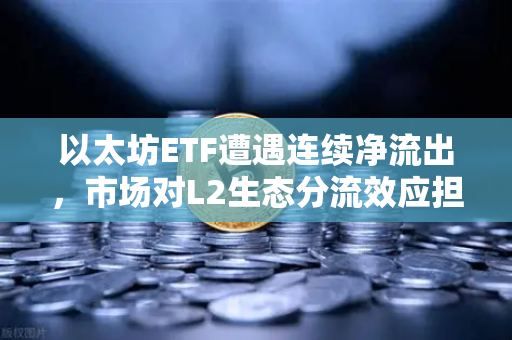 以太坊ETF遭遇连续净流出，市场对L2生态分流效应担忧加剧-第1张图片-欧易交易所