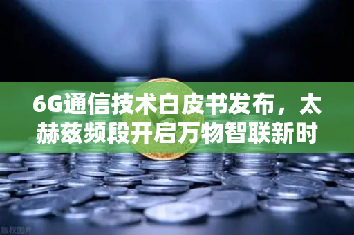 6G通信技术白皮书发布，太赫兹频段开启万物智联新时代，数字资产流通再提速-第1张图片-欧易交易所