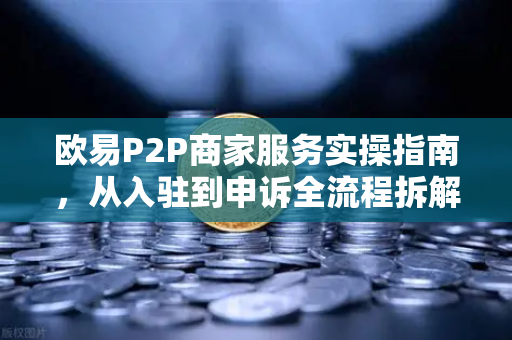 欧易P2P商家服务实操指南，从入驻到申诉全流程拆解-第1张图片-欧易交易所