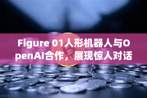 Figure 01人形机器人与OpenAI合作，展现惊人对话能力，AI机器人的未来已来