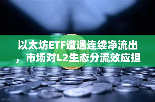 以太坊ETF遭遇连续净流出，市场对L2生态分流效应担忧加剧-第1张图片-欧易交易所