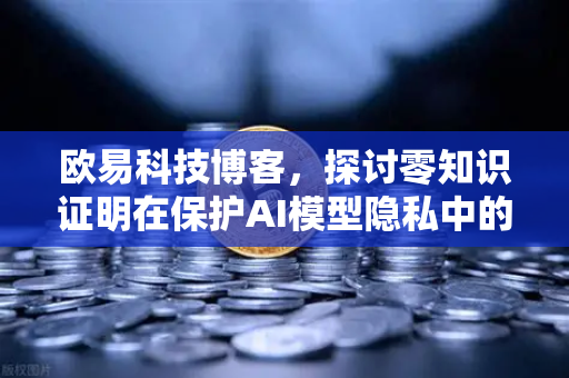 欧易科技博客，探讨零知识证明在保护AI模型隐私中的应用