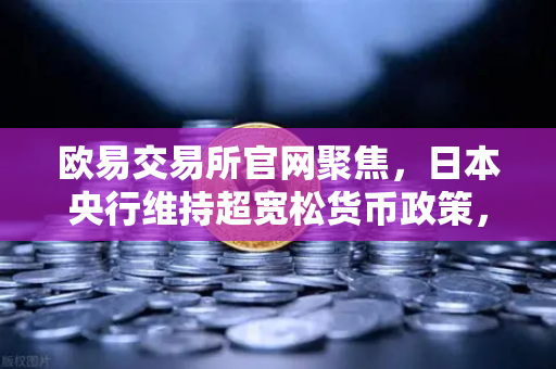 欧易交易所官网聚焦，日本央行维持超宽松货币政策，日元持续走弱对市场的影响