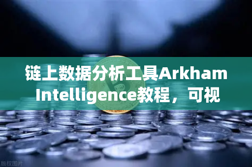 链上数据分析工具Arkham Intelligence教程，可视化追踪资金，从入门到精通
