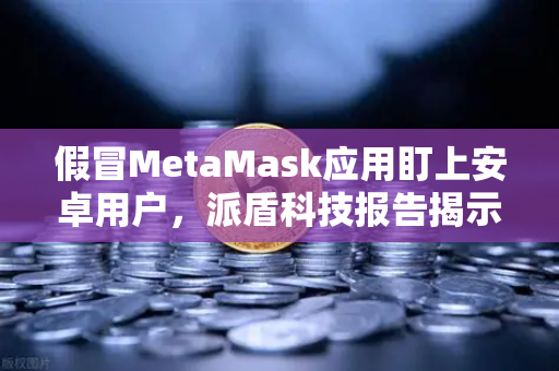 假冒MetaMask应用盯上安卓用户，派盾科技报告揭示安全危机