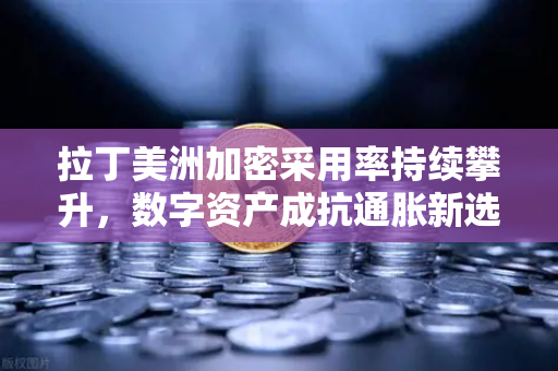 拉丁美洲加密采用率持续攀升，数字资产成抗通胀新选择