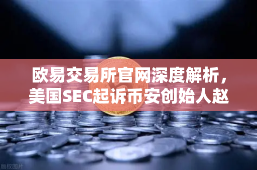 欧易交易所官网深度解析，美国SEC起诉币安创始人赵长鹏，指控其隐瞒交易控制权背后的行业警示