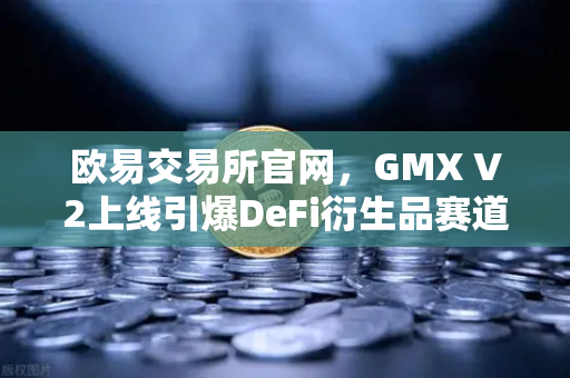 欧易交易所官网，GMX V2上线引爆DeFi衍生品赛道，长尾资产交易进入黄金时代