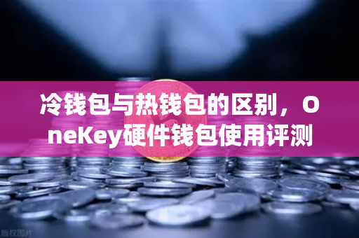 冷钱包与热钱包的区别，OneKey硬件钱包使用评测